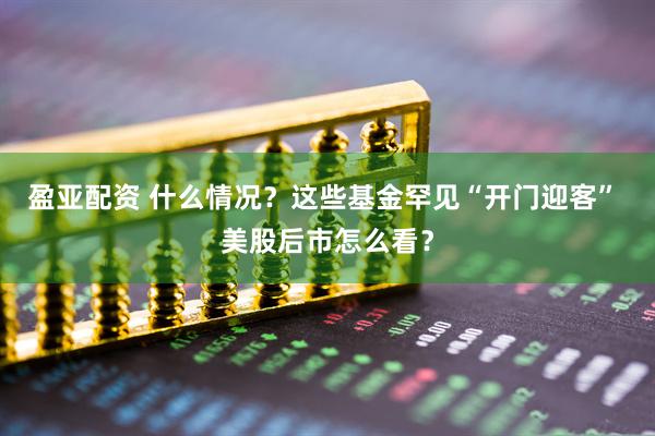 盈亚配资 什么情况？这些基金罕见“开门迎客” 美股后市怎么看？