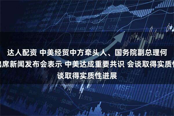 达人配资 中美经贸中方牵头人、国务院副总理何立峰出席新闻发布会表示 中美达成重要共识 会谈取得实质性进展