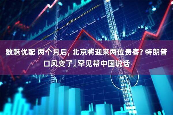 数魅优配 两个月后, 北京将迎来两位贵客? 特朗普口风变了, 罕见帮中国说话