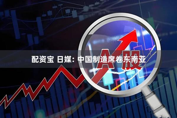 配资宝 日媒: 中国制造席卷东南亚