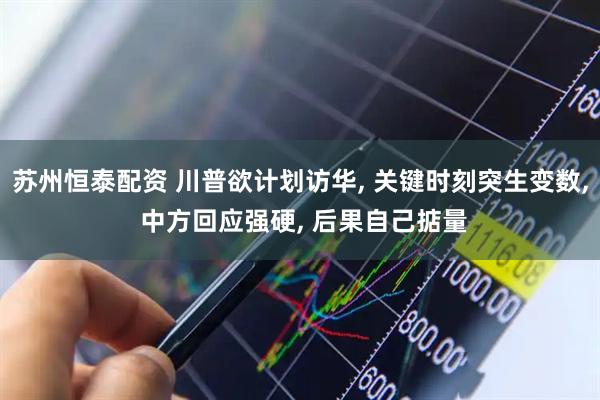 苏州恒泰配资 川普欲计划访华, 关键时刻突生变数, 中方回应强硬, 后果自己掂量