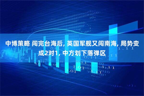 中博策略 闯完台海后, 英国军舰又闯南海, 局势变成2对1, 中方划下落弹区