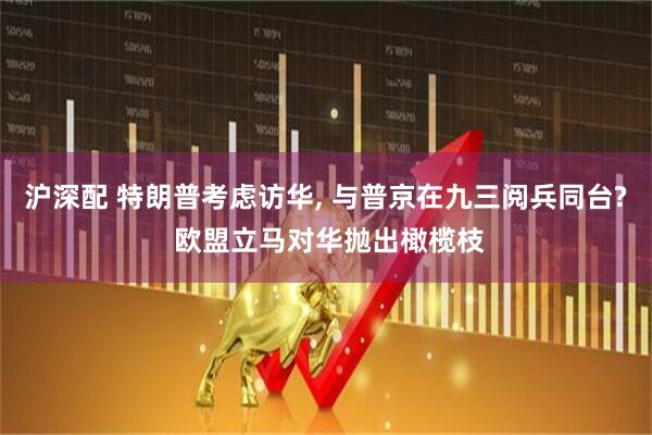 沪深配 特朗普考虑访华, 与普京在九三阅兵同台? 欧盟立马对华抛出橄榄枝