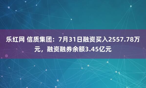 乐红网 信质集团：7月31日融资买入2557.78万元，融资融券余额3.45亿元