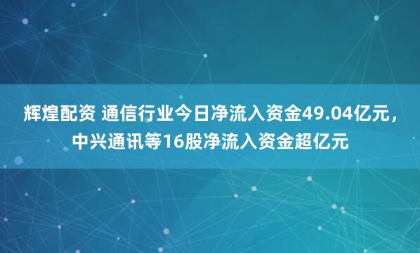 辉煌配资 通信行业今日净流入资金49.04亿元，中兴通讯等16股净流入资金超亿元