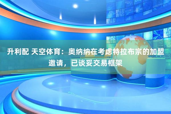 升利配 天空体育：奥纳纳在考虑特拉布宗的加盟邀请，已谈妥交易框架