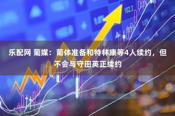 乐配网 葡媒：葡体准备和特林康等4人续约，但不会与守田英正续约