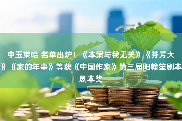 中玉束哈 名单出炉！《本案与我无关》《芬芳大地》《家的年事》等获《中国作家》第三届阳翰笙剧本奖