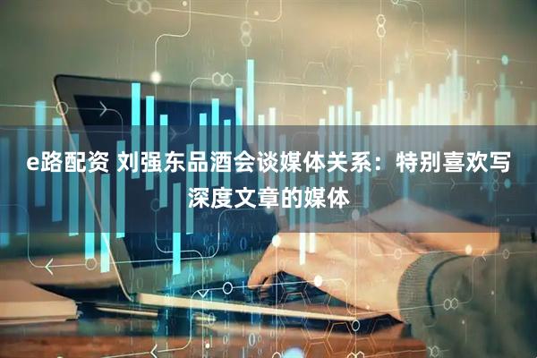 e路配资 刘强东品酒会谈媒体关系：特别喜欢写深度文章的媒体