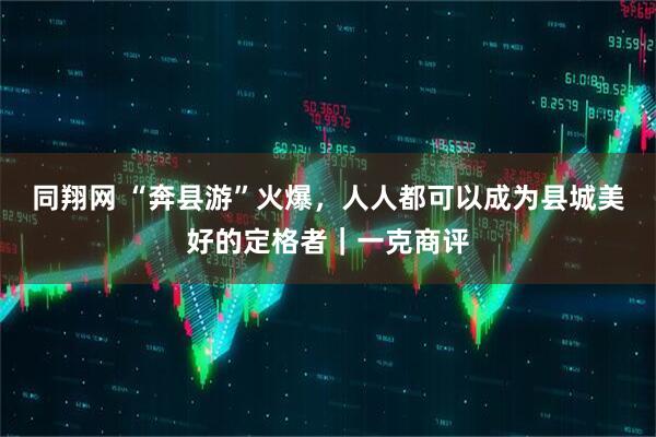同翔网 “奔县游”火爆，人人都可以成为县城美好的定格者｜一克商评