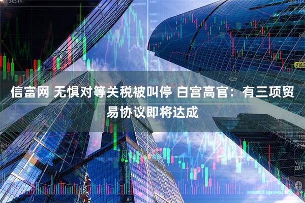 信富网 无惧对等关税被叫停 白宫高官：有三项贸易协议即将达成
