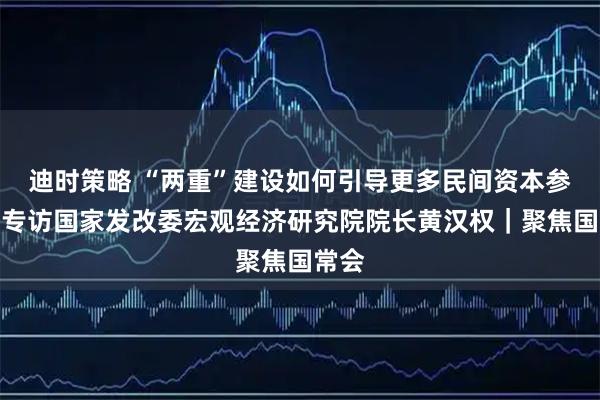 迪时策略 “两重”建设如何引导更多民间资本参与？专访国家发改委宏观经济研究院院长黄汉权｜聚焦国常会