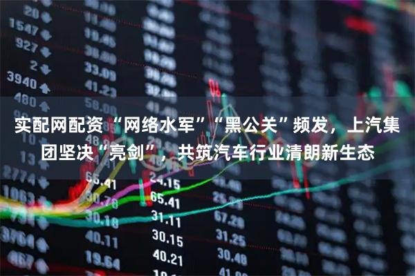 实配网配资 “网络水军”“黑公关”频发，上汽集团坚决“亮剑”，共筑汽车行业清朗新生态