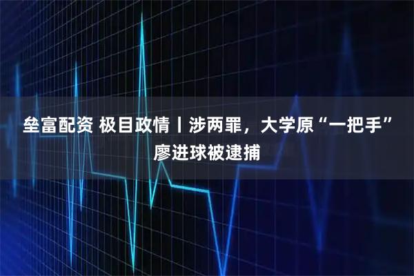 垒富配资 极目政情丨涉两罪，大学原“一把手”廖进球被逮捕