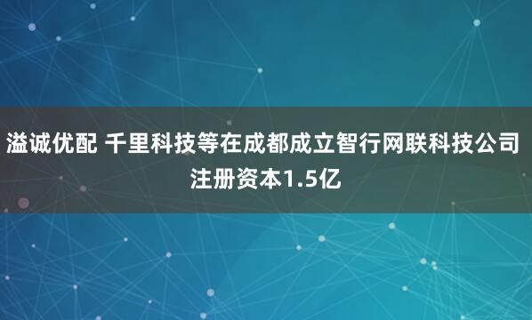 溢诚优配 千里科技等在成都成立智行网联科技公司 注册资本1.5亿