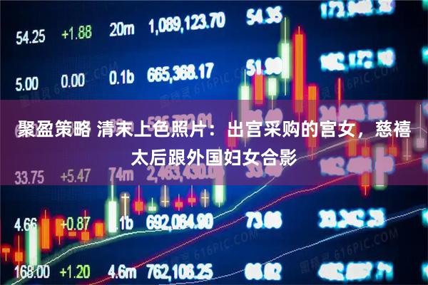 聚盈策略 清末上色照片：出宫采购的宫女，慈禧太后跟外国妇女合影