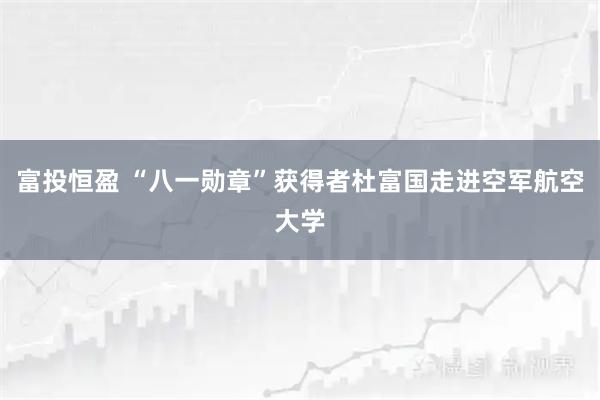 富投恒盈 “八一勋章”获得者杜富国走进空军航空大学