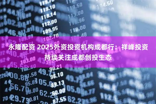 永隆配资 2025外资投资机构成都行：祥峰投资持续关注成都创投生态