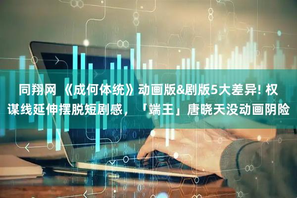 同翔网 《成何体统》动画版&剧版5大差异! 权谋线延伸摆脱短剧感，「端王」唐晓天没动画阴险