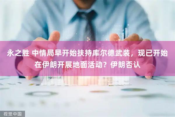 永之胜 中情局早开始扶持库尔德武装，现已开始在伊朗开展地面活动？伊朗否认