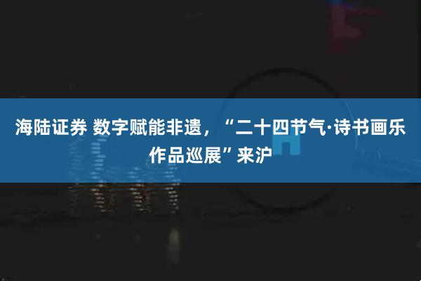 海陆证券 数字赋能非遗，“二十四节气·诗书画乐作品巡展”来沪