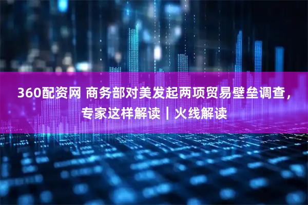 360配资网 商务部对美发起两项贸易壁垒调查，专家这样解读｜火线解读
