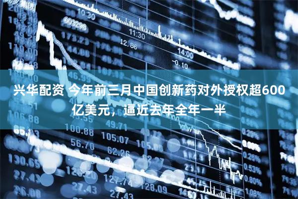 兴华配资 今年前三月中国创新药对外授权超600亿美元，逼近去年全年一半