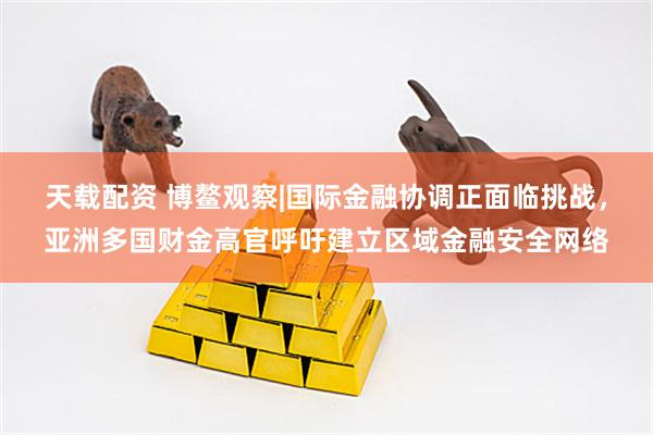天载配资 博鳌观察|国际金融协调正面临挑战，亚洲多国财金高官呼吁建立区域金融安全网络