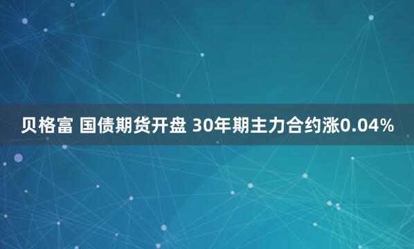 贝格富 国债期货开盘 30年期主力合约涨0.04%